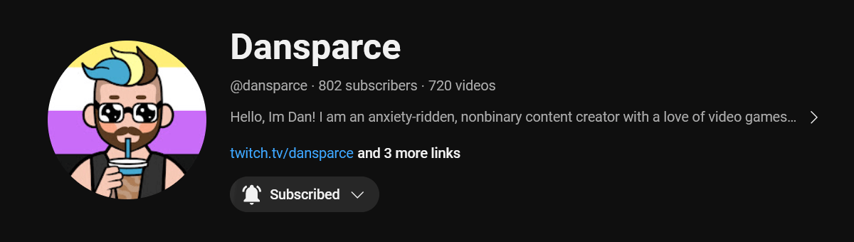 Image description: A screenshot of Dansparce's youtube bio. It says: Hello, I'm Dan! I am an anxiety-ridden, nonbinary content creator with a love of video games