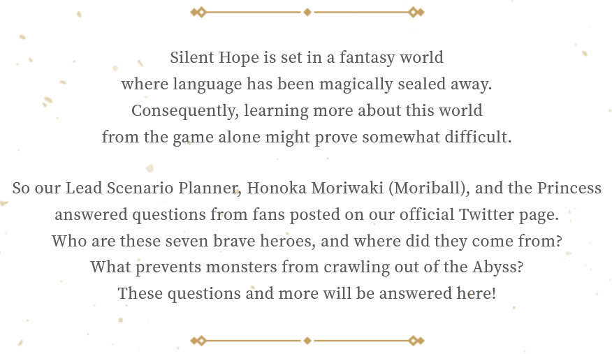 Silent Hope is set in a fantasy world where language has been magically sealed away. Consequently, learning more about this world from the game alone might prove somewhat difficult. So our Lead Scenario Planner, Honoka Moriwaki (Moriball), and the Princess answered questions from fans posted on our official Twitter page. Who are these seven brave heroes, and where did they come from? What prevents monsters from crawling out of the Abyss? These questions and more will be answered here!